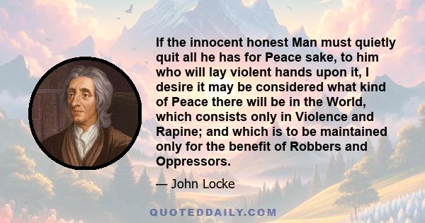 If the innocent honest Man must quietly quit all he has for Peace sake, to him who will lay violent hands upon it, I desire it may be considered what kind of Peace there will be in the World, which consists only in