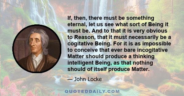 If, then, there must be something eternal, let us see what sort of Being it must be. And to that it is very obvious to Reason, that it must necessarily be a cogitative Being. For it is as impossible to conceive that