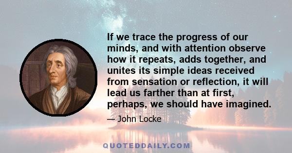 If we trace the progress of our minds, and with attention observe how it repeats, adds together, and unites its simple ideas received from sensation or reflection, it will lead us farther than at first, perhaps, we