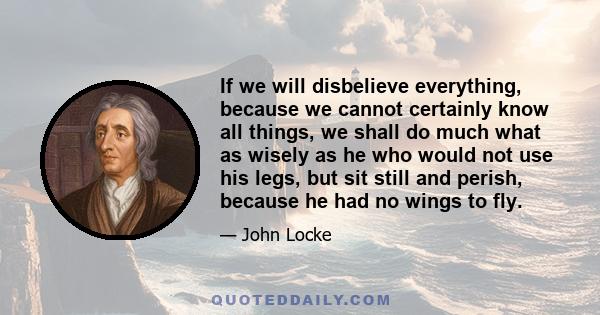 If we will disbelieve everything, because we cannot certainly know all things, we shall do much what as wisely as he who would not use his legs, but sit still and perish, because he had no wings to fly.