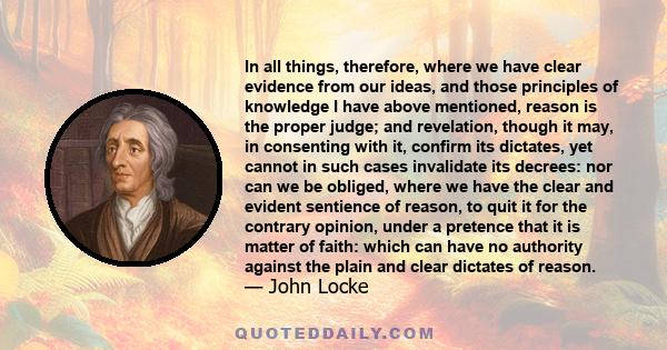 In all things, therefore, where we have clear evidence from our ideas, and those principles of knowledge I have above mentioned, reason is the proper judge; and revelation, though it may, in consenting with it, confirm