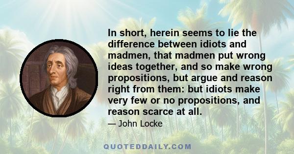 In short, herein seems to lie the difference between idiots and madmen, that madmen put wrong ideas together, and so make wrong propositions, but argue and reason right from them: but idiots make very few or no