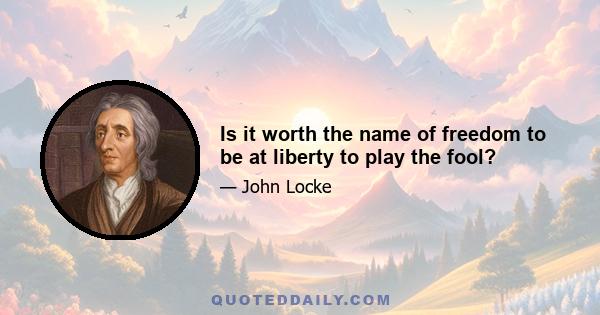 Is it worth the name of freedom to be at liberty to play the fool?