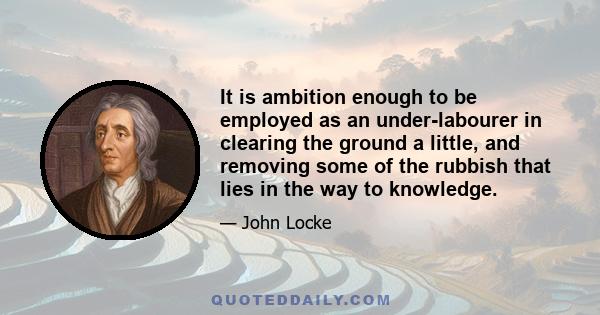 It is ambition enough to be employed as an under-labourer in clearing the ground a little, and removing some of the rubbish that lies in the way to knowledge.