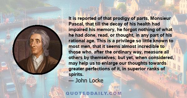 It is reported of that prodigy of parts, Monsieur Pascal, that till the decay of his health had impaired his memory, he forgot nothing of what he had done, read, or thought, in any part of his rational age. This is a