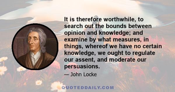 It is therefore worthwhile, to search out the bounds between opinion and knowledge; and examine by what measures, in things, whereof we have no certain knowledge, we ought to regulate our assent, and moderate our