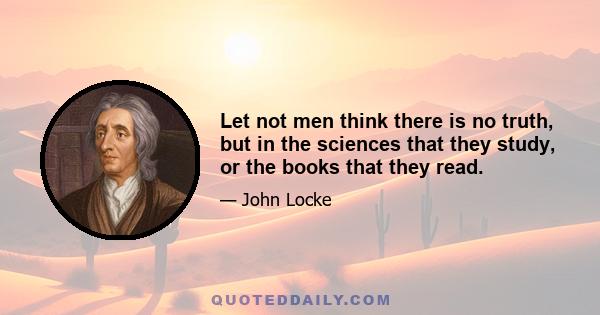 Let not men think there is no truth, but in the sciences that they study, or the books that they read.