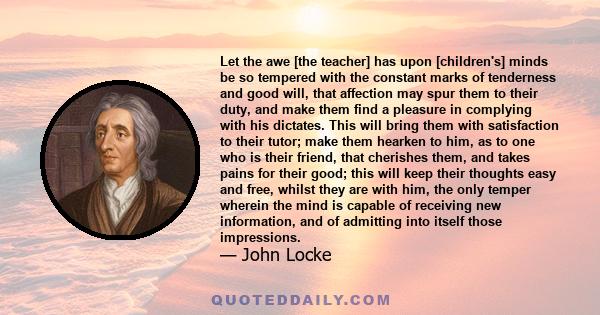 Let the awe [the teacher] has upon [children's] minds be so tempered with the constant marks of tenderness and good will, that affection may spur them to their duty, and make them find a pleasure in complying with his