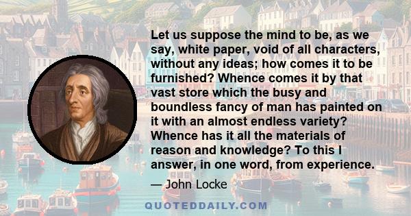 Let us suppose the mind to be, as we say, white paper, void of all characters, without any ideas; how comes it to be furnished? Whence comes it by that vast store which the busy and boundless fancy of man has painted on 