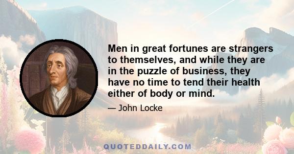 Men in great fortunes are strangers to themselves, and while they are in the puzzle of business, they have no time to tend their health either of body or mind.