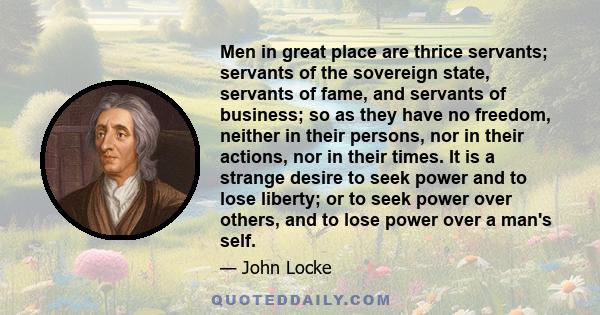 Men in great place are thrice servants; servants of the sovereign state, servants of fame, and servants of business; so as they have no freedom, neither in their persons, nor in their actions, nor in their times. It is