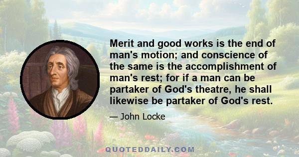 Merit and good works is the end of man's motion; and conscience of the same is the accomplishment of man's rest; for if a man can be partaker of God's theatre, he shall likewise be partaker of God's rest.