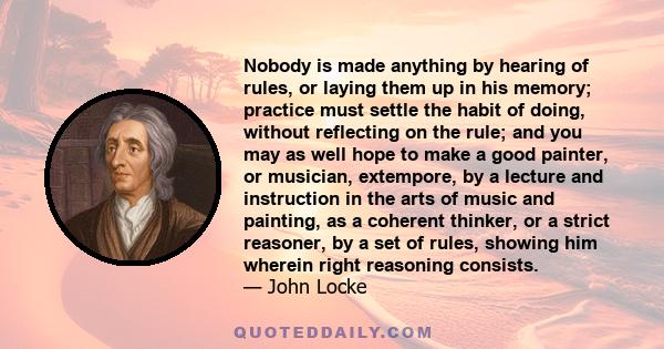 Nobody is made anything by hearing of rules, or laying them up in his memory; practice must settle the habit of doing, without reflecting on the rule; and you may as well hope to make a good painter, or musician,