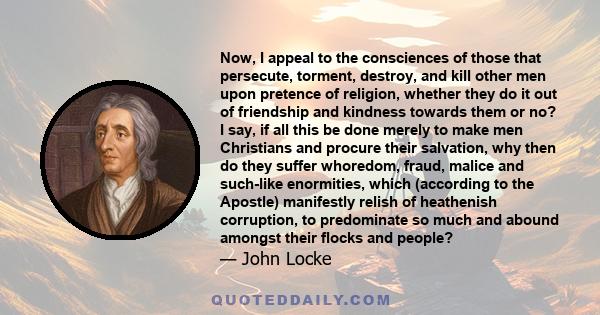 Now, I appeal to the consciences of those that persecute, torment, destroy, and kill other men upon pretence of religion, whether they do it out of friendship and kindness towards them or no? I say, if all this be done