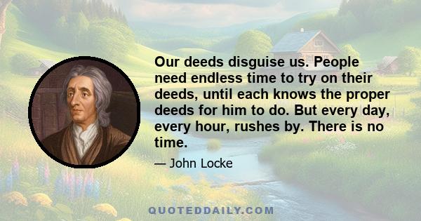 Our deeds disguise us. People need endless time to try on their deeds, until each knows the proper deeds for him to do. But every day, every hour, rushes by. There is no time.