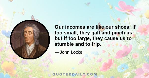 Our incomes are like our shoes; if too small, they gall and pinch us; but if too large, they cause us to stumble and to trip.