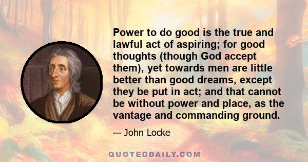 Power to do good is the true and lawful act of aspiring; for good thoughts (though God accept them), yet towards men are little better than good dreams, except they be put in act; and that cannot be without power and