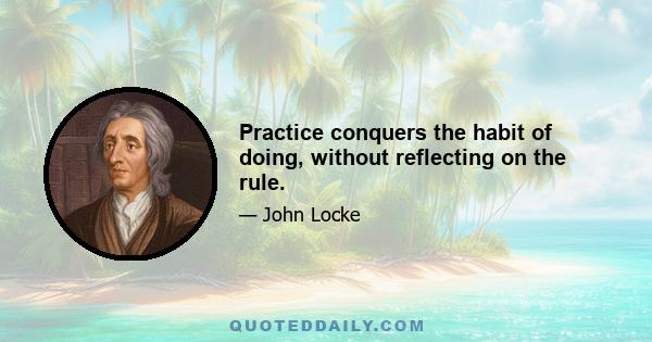 Practice conquers the habit of doing, without reflecting on the rule.