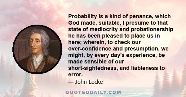 Probability is a kind of penance, which God made, suitable, I presume to that state of mediocrity and probationership he has been pleased to place us in here; wherein, to check our over-confidence and presumption, we