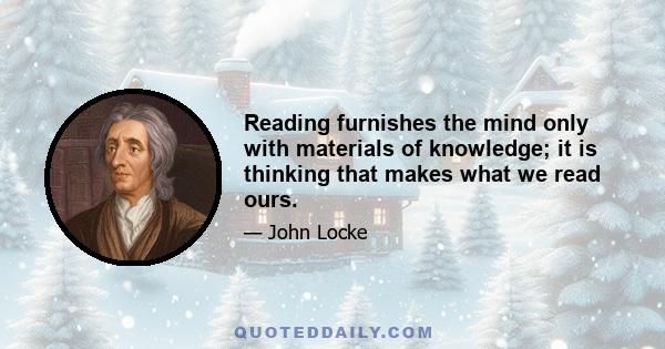 Reading furnishes the mind only with materials of knowledge; it is thinking that makes what we read ours.