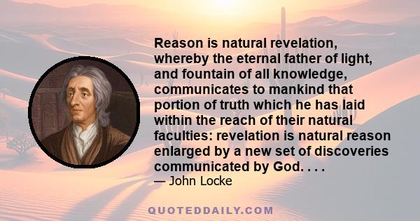 Reason is natural revelation, whereby the eternal father of light, and fountain of all knowledge, communicates to mankind that portion of truth which he has laid within the reach of their natural faculties: revelation