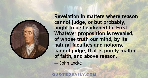 Revelation in matters where reason cannot judge, or but probably, ought to be hearkened to. First, Whatever proposition is revealed, of whose truth our mind, by its natural faculties and notions, cannot judge, that is