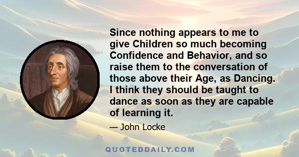 Since nothing appears to me to give Children so much becoming Confidence and Behavior, and so raise them to the conversation of those above their Age, as Dancing. I think they should be taught to dance as soon as they