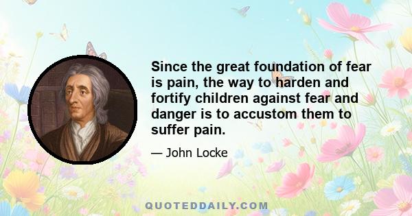 Since the great foundation of fear is pain, the way to harden and fortify children against fear and danger is to accustom them to suffer pain.