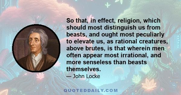 So that, in effect, religion, which should most distinguish us from beasts, and ought most peculiarly to elevate us, as rational creatures, above brutes, is that wherein men often appear most irrational, and more