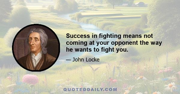 Success in fighting means not coming at your opponent the way he wants to fight you.