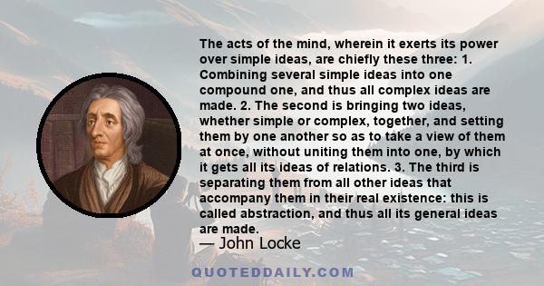 The acts of the mind, wherein it exerts its power over simple ideas, are chiefly these three: 1. Combining several simple ideas into one compound one, and thus all complex ideas are made. 2. The second is bringing two