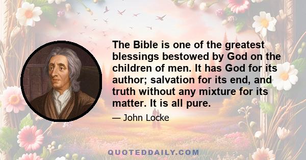 The Bible is one of the greatest blessings bestowed by God on the children of men. It has God for its author; salvation for its end, and truth without any mixture for its matter. It is all pure.