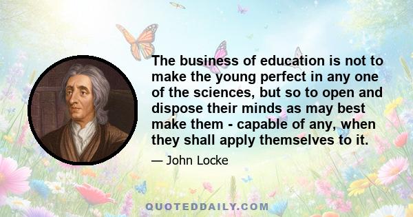 The business of education is not to make the young perfect in any one of the sciences, but so to open and dispose their minds as may best make them - capable of any, when they shall apply themselves to it.