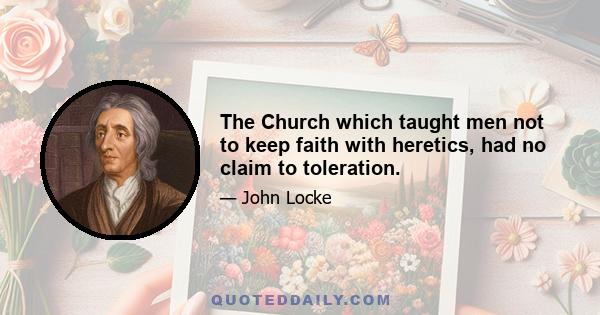 The Church which taught men not to keep faith with heretics, had no claim to toleration.