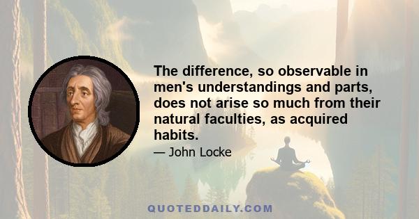 The difference, so observable in men's understandings and parts, does not arise so much from their natural faculties, as acquired habits.