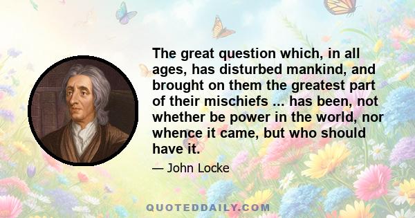 The great question which, in all ages, has disturbed mankind, and brought on them the greatest part of their mischiefs ... has been, not whether be power in the world, nor whence it came, but who should have it.