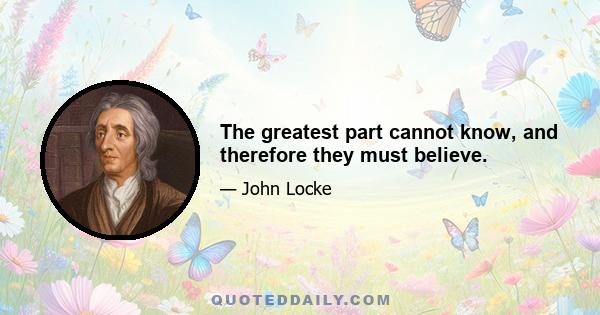 The greatest part cannot know, and therefore they must believe.