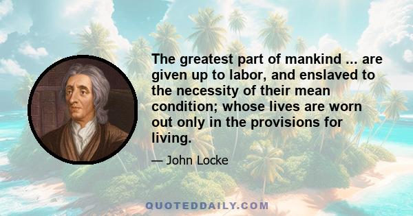 The greatest part of mankind ... are given up to labor, and enslaved to the necessity of their mean condition; whose lives are worn out only in the provisions for living.