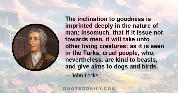 The inclination to goodness is imprinted deeply in the nature of man; insomuch, that if it issue not towards men, it will take unto other living creatures; as it is seen in the Turks, cruel people, who, nevertheless,