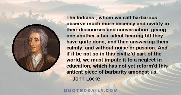 The Indians , whom we call barbarous, observe much more decency and civility in their discourses and conversation, giving one another a fair silent hearing till they have quite done; and then answering them calmly, and