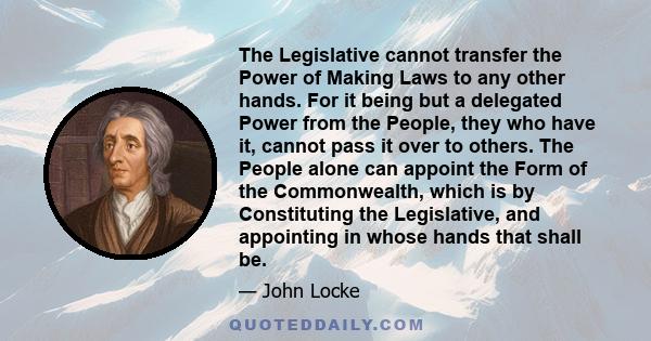 The Legislative cannot transfer the Power of Making Laws to any other hands. For it being but a delegated Power from the People, they who have it, cannot pass it over to others. The People alone can appoint the Form of