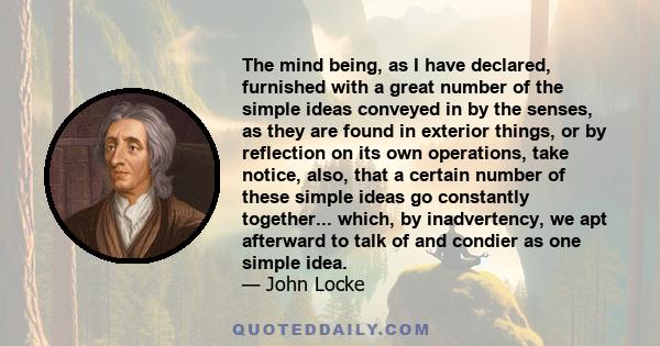 The mind being, as I have declared, furnished with a great number of the simple ideas conveyed in by the senses, as they are found in exterior things, or by reflection on its own operations, take notice, also, that a