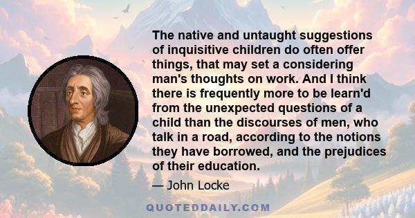 The native and untaught suggestions of inquisitive children do often offer things, that may set a considering man's thoughts on work. And I think there is frequently more to be learn'd from the unexpected questions of a 