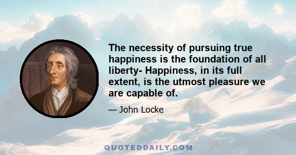 The necessity of pursuing true happiness is the foundation of all liberty- Happiness, in its full extent, is the utmost pleasure we are capable of.