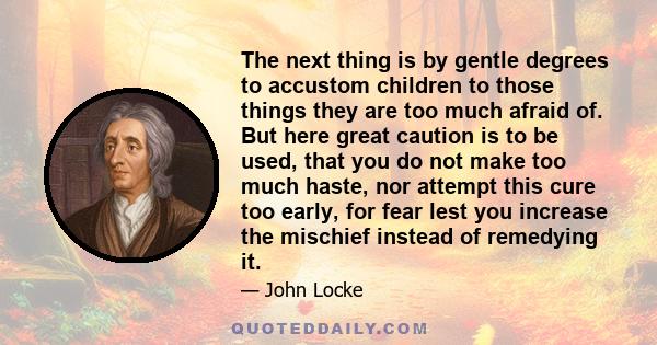 The next thing is by gentle degrees to accustom children to those things they are too much afraid of. But here great caution is to be used, that you do not make too much haste, nor attempt this cure too early, for fear