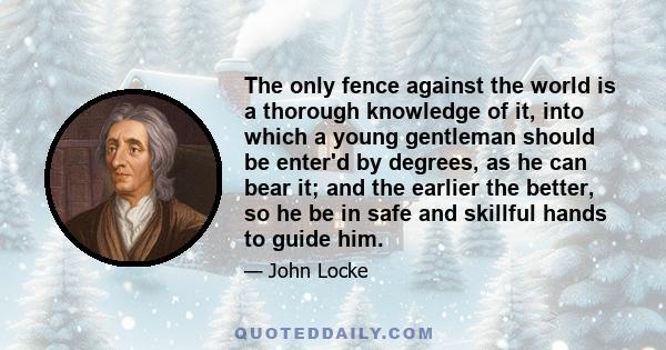 The only fence against the world is a thorough knowledge of it, into which a young gentleman should be enter'd by degrees, as he can bear it; and the earlier the better, so he be in safe and skillful hands to guide him.