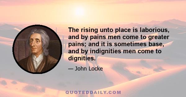 The rising unto place is laborious, and by pains men come to greater pains; and it is sometimes base, and by indignities men come to dignities.