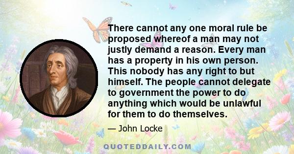 There cannot any one moral rule be proposed whereof a man may not justly demand a reason. Every man has a property in his own person. This nobody has any right to but himself. The people cannot delegate to government