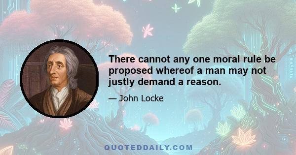 There cannot any one moral rule be proposed whereof a man may not justly demand a reason.