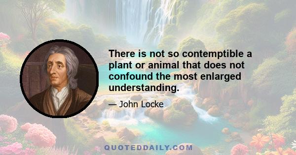 There is not so contemptible a plant or animal that does not confound the most enlarged understanding.